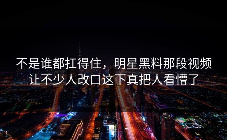 不是谁都扛得住，明星黑料那段视频让不少人改口这下真把人看懵了