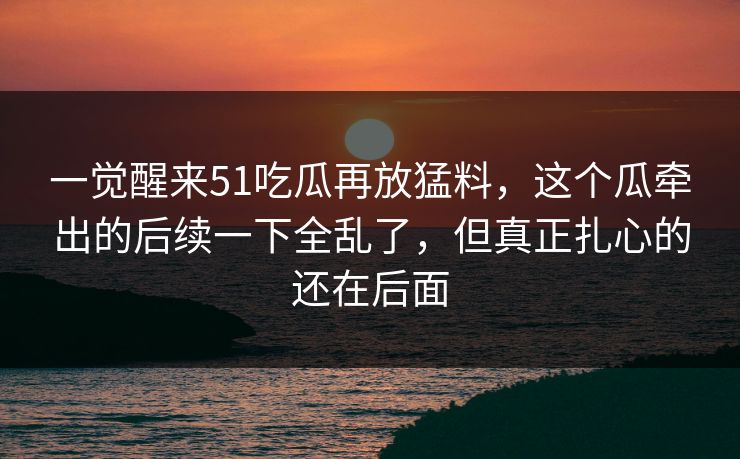 一觉醒来51吃瓜再放猛料,这个瓜牵出的后续一下全乱了,但真正扎心的还在后面 一觉醒来51吃瓜再放猛料,这个瓜牵出的后续一下全乱了,但真正扎心的还在后面