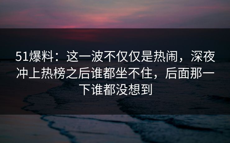 51爆料：这一波不仅仅是热闹，深夜冲上热榜之后谁都坐不住，后面那一下谁都没想到