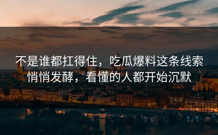 不是谁都扛得住，吃瓜爆料这条线索悄悄发酵，看懂的人都开始沉默