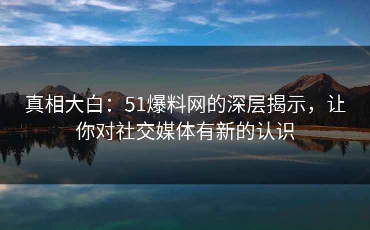 真相大白：51爆料网的深层揭示，让你对社交媒体有新的认识