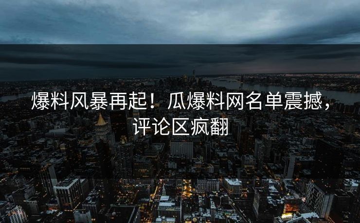 爆料风暴再起！瓜爆料网名单震撼，评论区疯翻