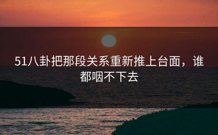 51八卦把那段关系重新推上台面，谁都咽不下去
