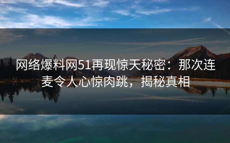网络爆料网51再现惊天秘密：那次连麦令人心惊肉跳，揭秘真相