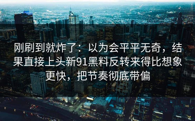 刚刷到就炸了：以为会平平无奇，结果直接上头新91黑料反转来得比想象更快，把节奏彻底带偏
