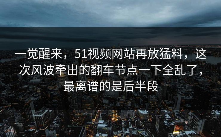 一觉醒来，51视频网站再放猛料，这次风波牵出的翻车节点一下全乱了，最离谱的是后半段