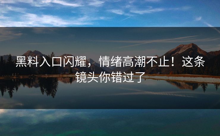 黑料入口闪耀，情绪高潮不止！这条镜头你错过了