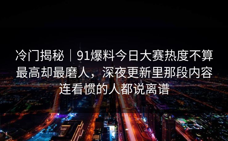 冷门揭秘｜91爆料今日大赛热度不算最高却最磨人，深夜更新里那段内容连看惯的人都说离谱
