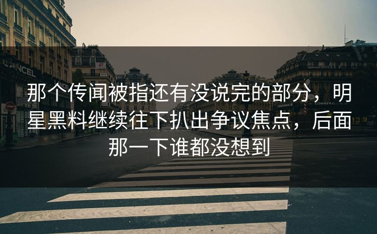 那个传闻被指还有没说完的部分，明星黑料继续往下扒出争议焦点，后面那一下谁都没想到