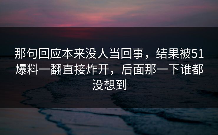 那句回应本来没人当回事，结果被51爆料一翻直接炸开，后面那一下谁都没想到