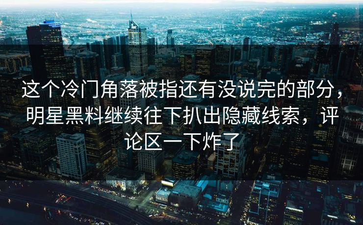这个冷门角落被指还有没说完的部分，明星黑料继续往下扒出隐藏线索，评论区一下炸了
