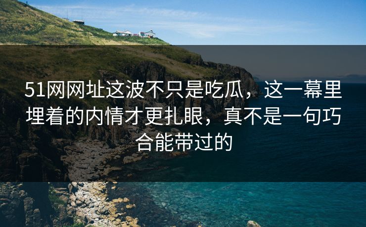 51网网址这波不只是吃瓜，这一幕里埋着的内情才更扎眼，真不是一句巧合能带过的