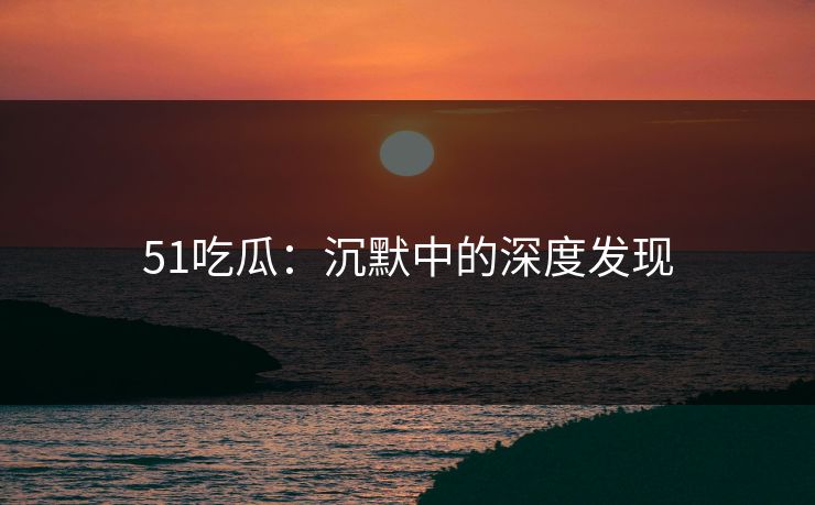 51吃瓜：沉默中的深度发现