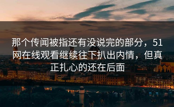 那个传闻被指还有没说完的部分，51网在线观看继续往下扒出内情，但真正扎心的还在后面