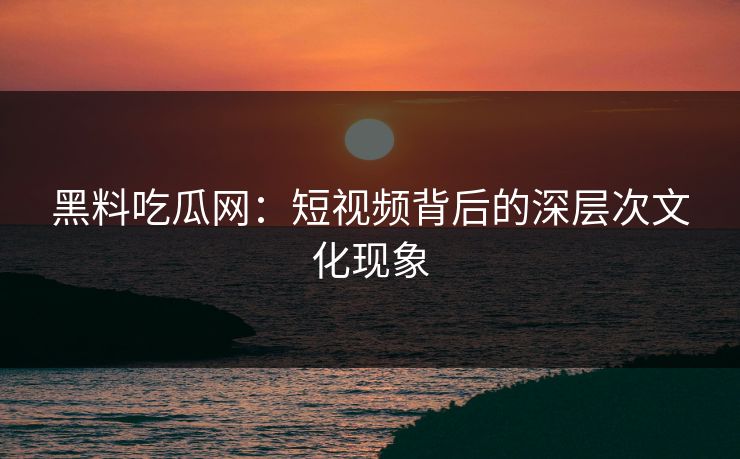 黑料吃瓜网：短视频背后的深层次文化现象
