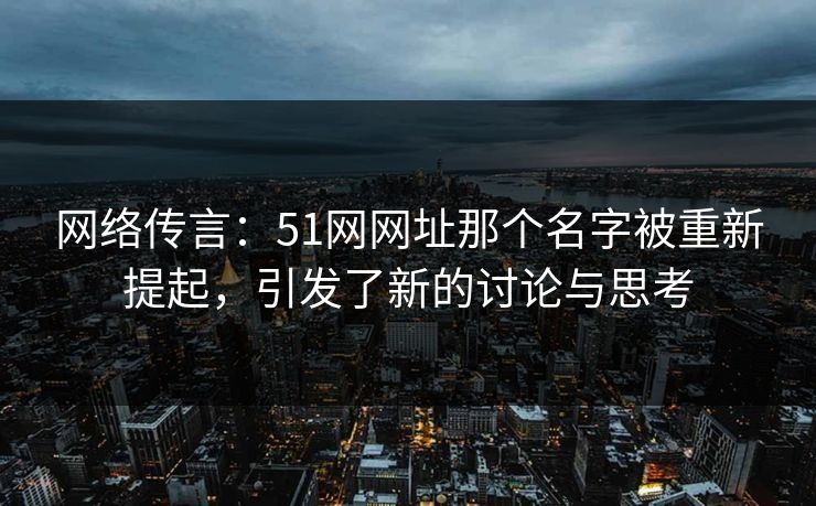 网络传言：51网网址那个名字被重新提起，引发了新的讨论与思考