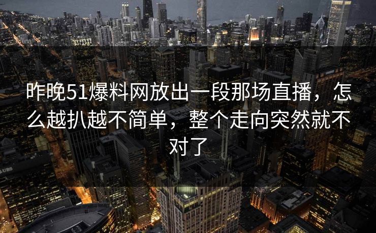 昨晚51爆料网放出一段那场直播，怎么越扒越不简单，整个走向突然就不对了