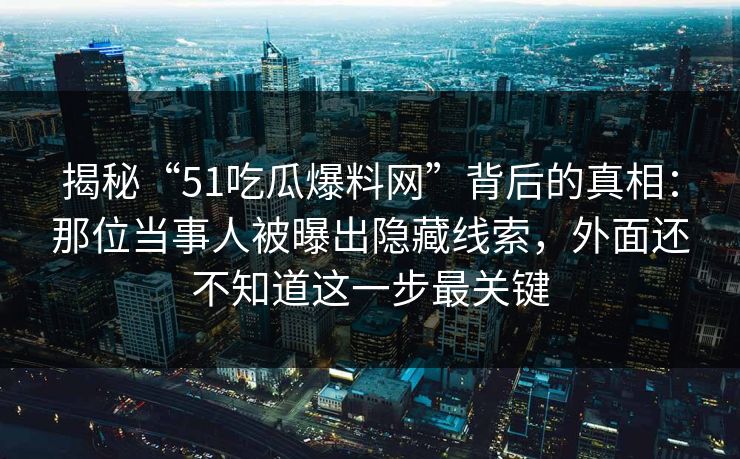 揭秘“51吃瓜爆料网”背后的真相：那位当事人被曝出隐藏线索，外面还不知道这一步最关键