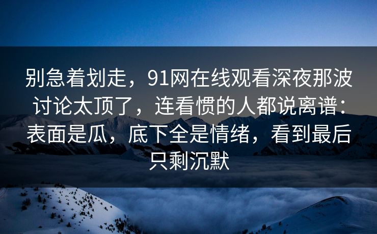 别急着划走，91网在线观看深夜那波讨论太顶了，连看惯的人都说离谱：表面是瓜，底下全是情绪，看到最后只剩沉默
