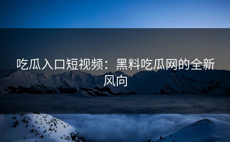 吃瓜入口短视频：黑料吃瓜网的全新风向