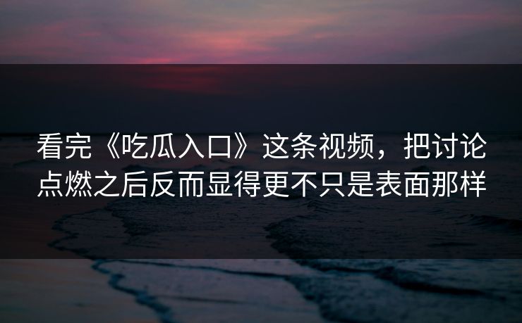 看完《吃瓜入口》这条视频，把讨论点燃之后反而显得更不只是表面那样