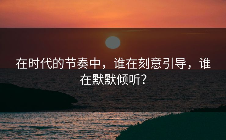 在时代的节奏中，谁在刻意引导，谁在默默倾听？