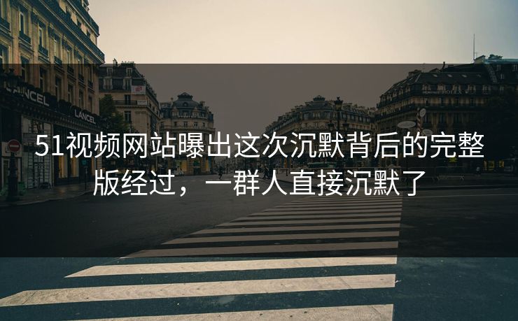 51视频网站曝出这次沉默背后的完整版经过，一群人直接沉默了