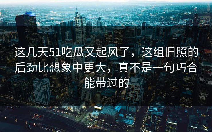 这几天51吃瓜又起风了，这组旧照的后劲比想象中更大，真不是一句巧合能带过的