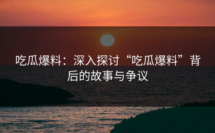 吃瓜爆料：深入探讨“吃瓜爆料”背后的故事与争议