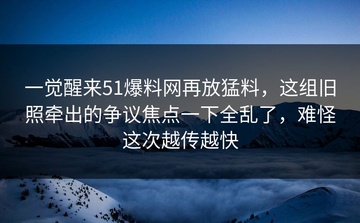 一觉醒来51爆料网再放猛料，这组旧照牵出的争议焦点一下全乱了，难怪这次越传越快