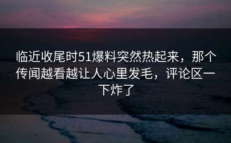 临近收尾时51爆料突然热起来,那个传闻越看越让人心里发毛,评论区一下炸了 临近收尾时51爆料突然热起来,那个传闻越看越让人心里发毛,评论区一下炸了