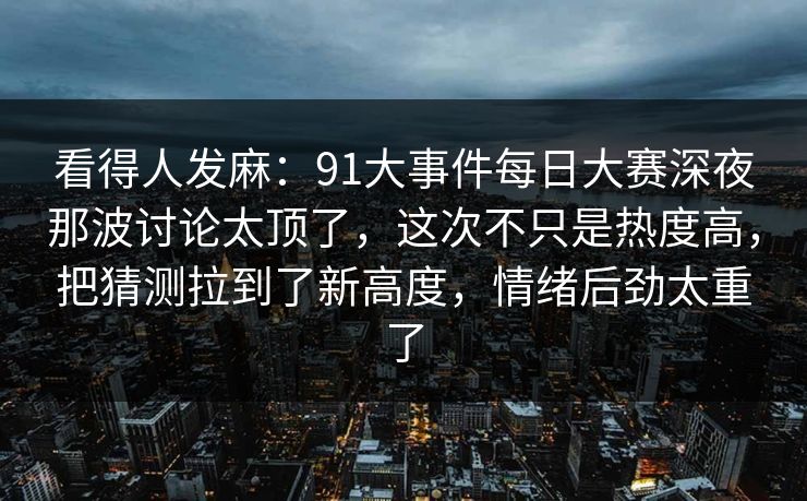 看得人发麻：91大事件每日大赛深夜那波讨论太顶了，这次不只是热度高，把猜测拉到了新高度，情绪后劲太重了