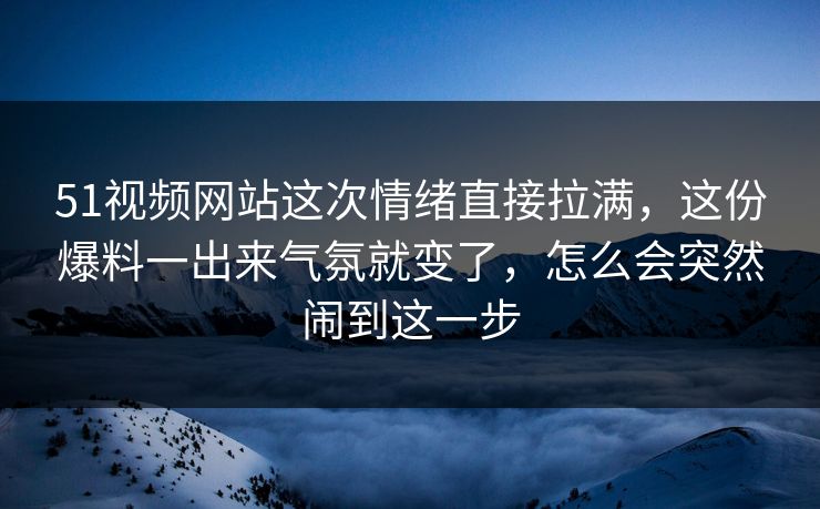 51视频网站这次情绪直接拉满，这份爆料一出来气氛就变了，怎么会突然闹到这一步