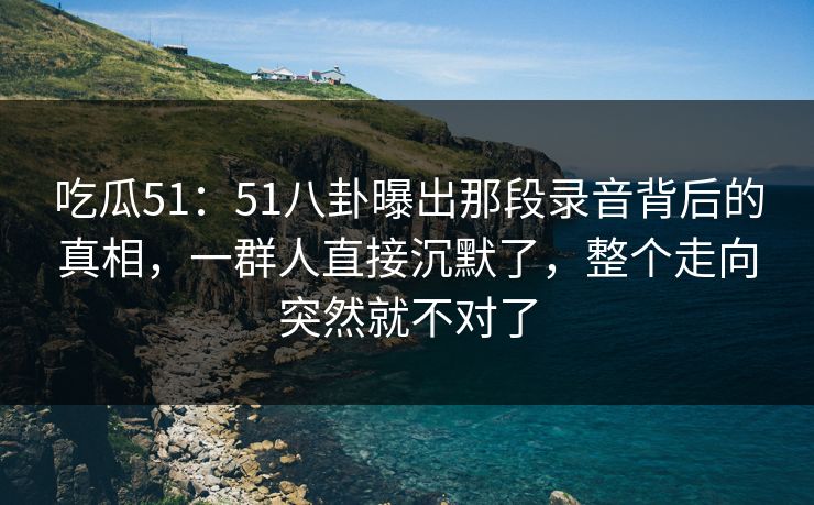 吃瓜51：51八卦曝出那段录音背后的真相，一群人直接沉默了，整个走向突然就不对了