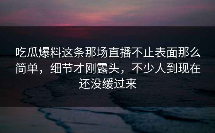 吃瓜爆料这条那场直播不止表面那么简单，细节才刚露头，不少人到现在还没缓过来