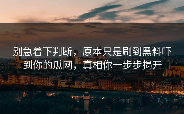 别急着下判断，原本只是刷到黑料吓到你的瓜网，真相你一步步揭开