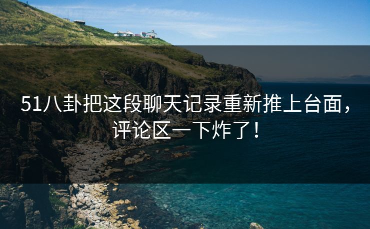 51八卦把这段聊天记录重新推上台面，评论区一下炸了！